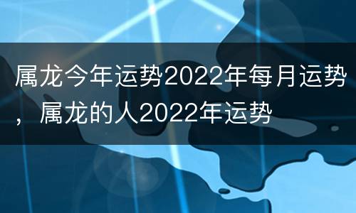 属龙今年运势2022年每月运势，属龙的人2022年运势