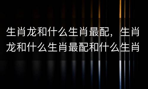 生肖龙和什么生肖最配，生肖龙和什么生肖最配和什么生肖相害