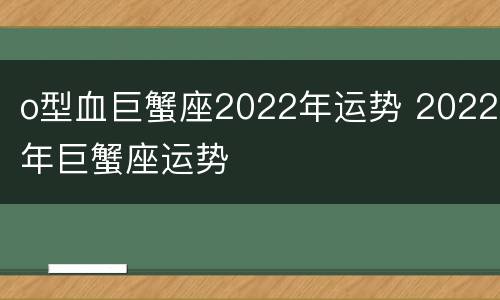 o型血巨蟹座2022年运势 2022年巨蟹座运势