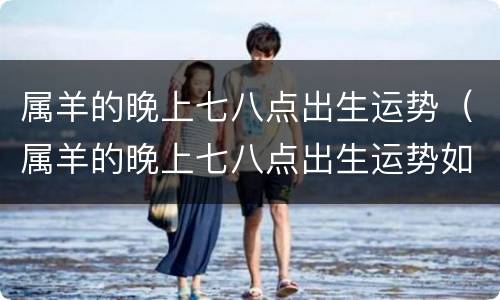 属羊的晚上七八点出生运势（属羊的晚上七八点出生运势如何）