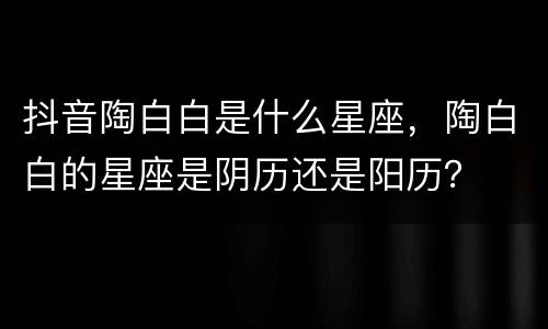 抖音陶白白是什么星座，陶白白的星座是阴历还是阳历？