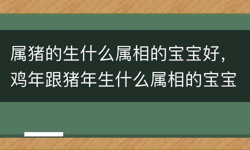 属猪的生什么属相的宝宝好，鸡年跟猪年生什么属相的宝宝好，属鸡