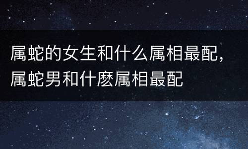 属蛇的女生和什么属相最配，属蛇男和什麽属相最配