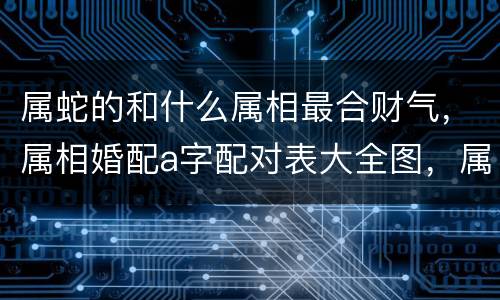 属蛇的和什么属相最合财气，属相婚配a字配对表大全图，属牛的属
