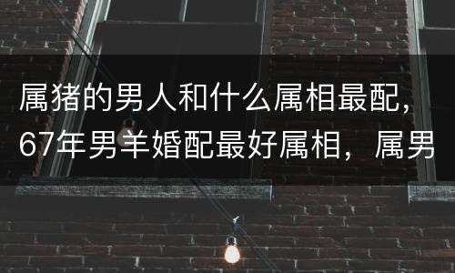 属猪的男人和什么属相最配，67年男羊婚配最好属相，属男羊的和