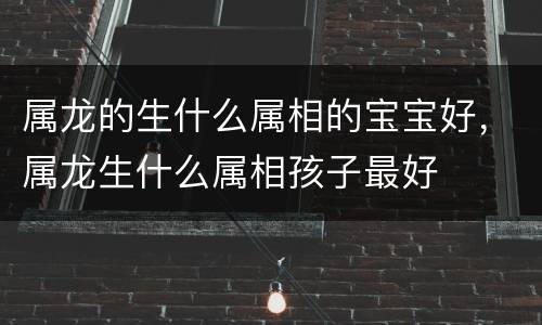 属龙的生什么属相的宝宝好，属龙生什么属相孩子最好