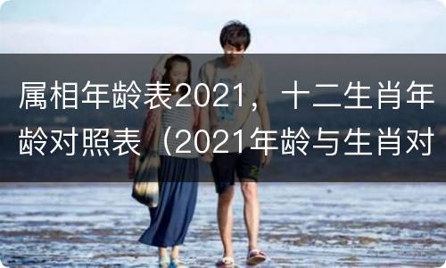 属相年龄表2021，十二生肖年龄对照表（2021年龄与生肖对照表）