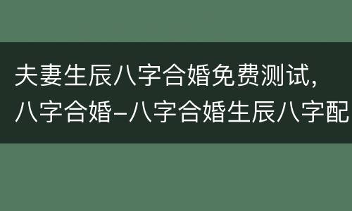 夫妻生辰八字合婚免费测试，八字合婚-八字合婚生辰八字配对-字合婚免费算