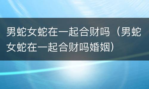 男蛇女蛇在一起合财吗（男蛇女蛇在一起合财吗婚姻）