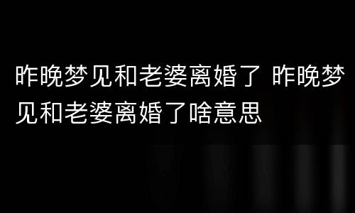 昨晚梦见和老婆离婚了 昨晚梦见和老婆离婚了啥意思
