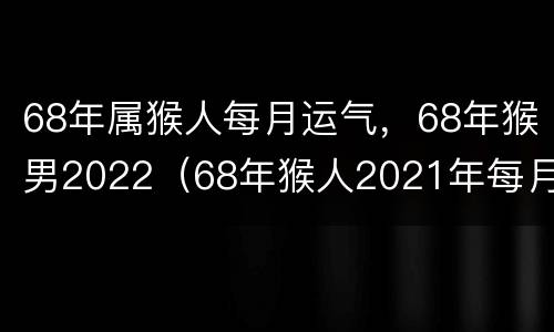 68年属猴人每月运气，68年猴男2022（68年猴人2021年每月运势）