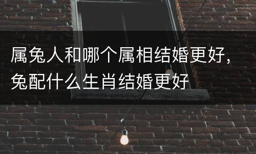属兔人和哪个属相结婚更好，兔配什么生肖结婚更好