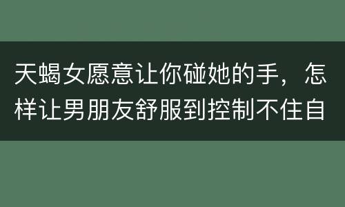 天蝎女愿意让你碰她的手，怎样让男朋友舒服到控制不住自己