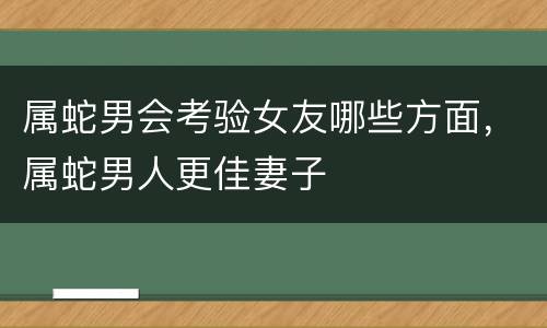 属蛇男会考验女友哪些方面，属蛇男人更佳妻子