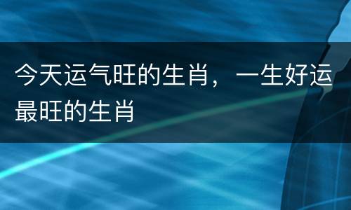 今天运气旺的生肖，一生好运最旺的生肖