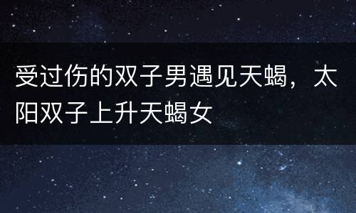 受过伤的双子男遇见天蝎，太阳双子上升天蝎女