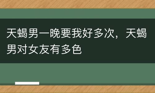 天蝎男一晚要我好多次，天蝎男对女友有多色