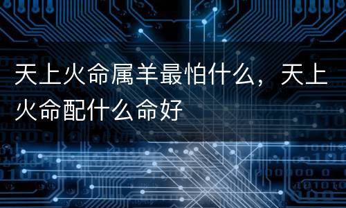 天上火命属羊最怕什么，天上火命配什么命好