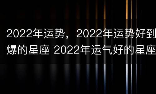 2022年运势，2022年运势好到爆的星座 2022年运气好的星座