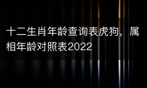 十二生肖年龄查询表虎狗，属相年龄对照表2022