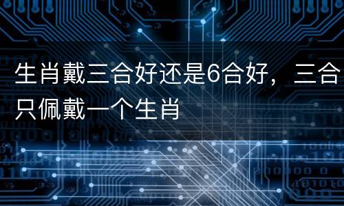 生肖戴三合好还是6合好，三合只佩戴一个生肖