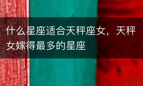 什么星座适合天秤座女，天秤女嫁得最多的星座