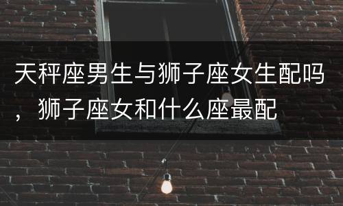 天秤座男生与狮子座女生配吗，狮子座女和什么座最配