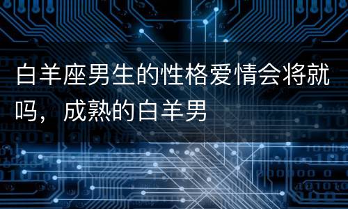 白羊座男生的性格爱情会将就吗，成熟的白羊男