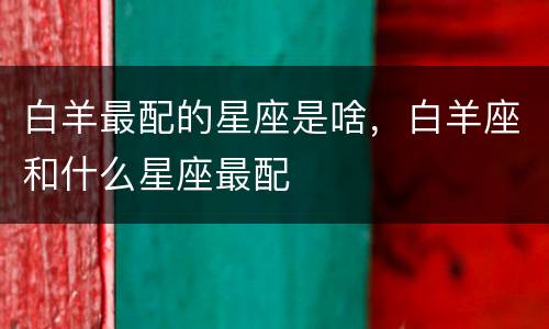 白羊最配的星座是啥，白羊座和什么星座最配