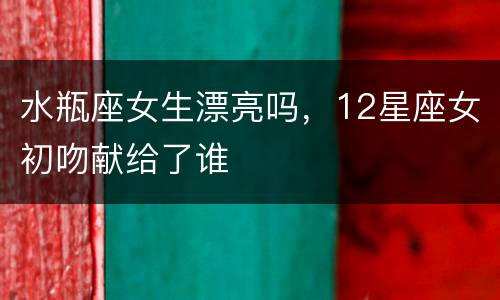 水瓶座女生漂亮吗，12星座女初吻献给了谁