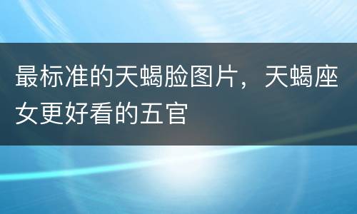 最标准的天蝎脸图片，天蝎座女更好看的五官