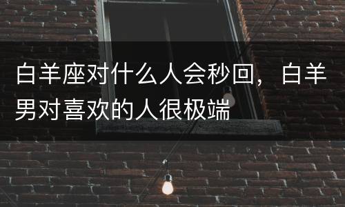 白羊座对什么人会秒回，白羊男对喜欢的人很极端