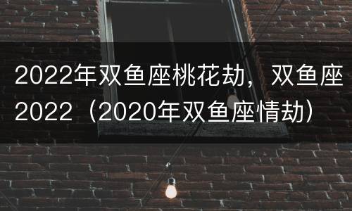 2022年双鱼座桃花劫，双鱼座2022（2020年双鱼座情劫）