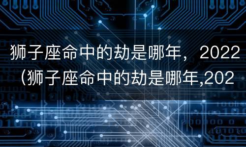 狮子座命中的劫是哪年，2022（狮子座命中的劫是哪年,2022年8月）