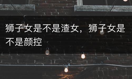 狮子女是不是渣女，狮子女是不是颜控