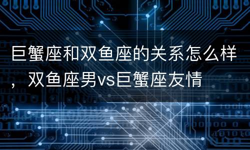 巨蟹座和双鱼座的关系怎么样，双鱼座男vs巨蟹座友情