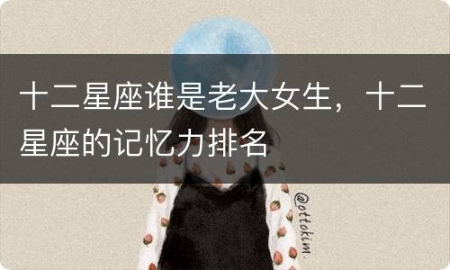 十二星座谁是老大女生，十二星座的记忆力排名
