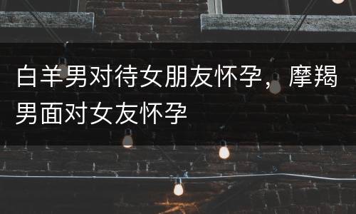 白羊男对待女朋友怀孕，摩羯男面对女友怀孕