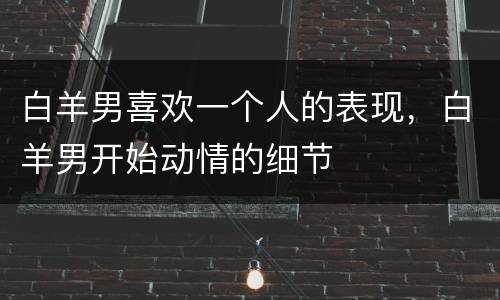 白羊男喜欢一个人的表现，白羊男开始动情的细节