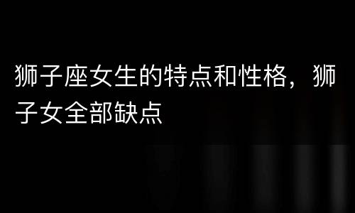 狮子座女生的特点和性格，狮子女全部缺点
