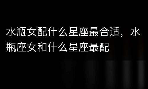 水瓶女配什么星座最合适，水瓶座女和什么星座最配