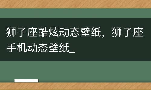 狮子座酷炫动态壁纸，狮子座手机动态壁纸_