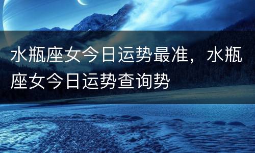 水瓶座女今日运势最准，水瓶座女今日运势查询势