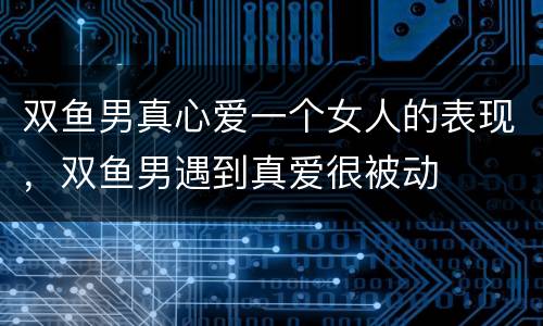 双鱼男真心爱一个女人的表现，双鱼男遇到真爱很被动