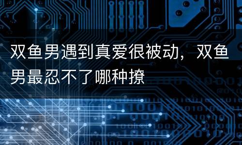 双鱼男遇到真爱很被动，双鱼男最忍不了哪种撩