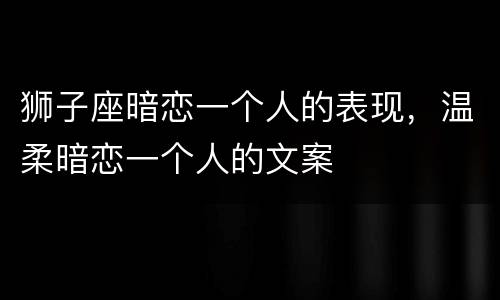 狮子座暗恋一个人的表现，温柔暗恋一个人的文案
