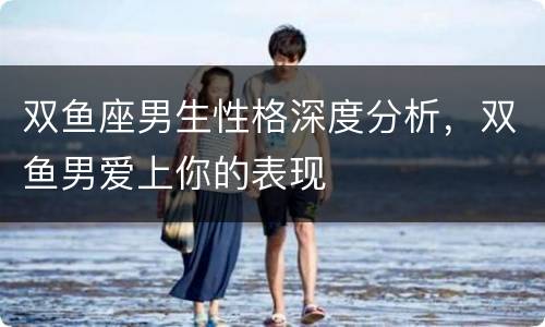 双鱼座男生性格深度分析，双鱼男爱上你的表现