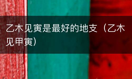 乙木见寅是最好的地支（乙木见甲寅）