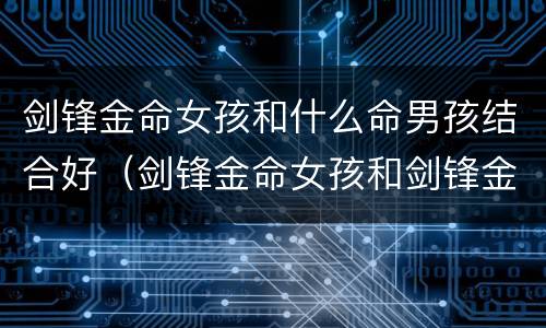 剑锋金命女孩和什么命男孩结合好（剑锋金命女孩和剑锋金男孩）
