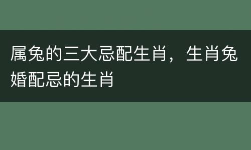 属兔的三大忌配生肖，生肖兔婚配忌的生肖